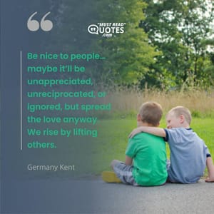 Be nice to people… maybe it’ll be unappreciated, unreciprocated, or ignored, but spread the love anyway. We rise by lifting others.