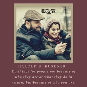 Do things for people not because of who they are or what they do in return, but because of who you are.