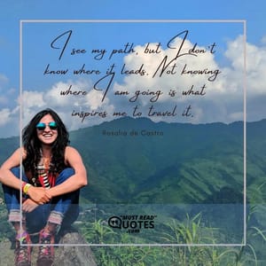 I see my path, but I don’t know where it leads. Not knowing where I am going is what inspires me to travel it.