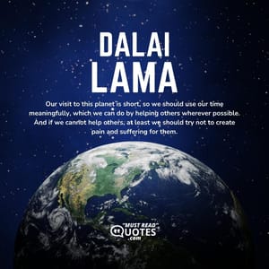 Our visit to this planet is short, so we should use our time meaningfully, which we can do by helping others wherever possible. And if we cannot help others, at least we should try not to create pain and suffering for them.