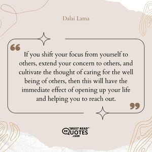 If you shift your focus from yourself to others, extend your concern to others, and cultivate the thought of caring for the well being of others, then this will have the immediate effect of opening up your life and helping you to reach out.