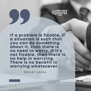 If a problem is fixable, if a situation is such that you can do something about it, then there is no need to worry. If it's not fixable, then there is no help in worrying. There is no benefit in worrying whatsoever.