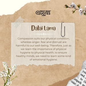 Compassion suits our physical condition, whereas anger, fear and distrust are harmful to our well-being. Therefore, just as we learn the importance of physical hygiene to physical health, to ensure healthy minds, we need to learn some kind of emotional hygiene.