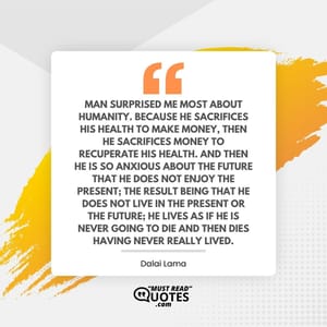 Man surprised me most about humanity. Because he sacrifices his health to make money, then he sacrifices money to recuperate his health. And then he is so anxious about the future that he does not enjoy the present; the result being that he does not live in the present or the future; he lives as if he is never going to die and then dies having never really lived.