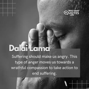 Suffering should make us angry. This type of anger moves us towards a wrathful compassion to take action to end suffering.