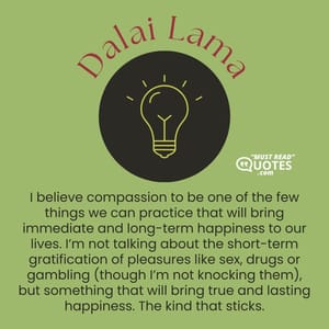 I believe compassion to be one of the few things we can practice that will bring immediate and long-term happiness to our lives. I’m not talking about the short-term gratification of pleasures like sex, drugs or gambling (though I’m not knocking them), but something that will bring true and lasting happiness. The kind that sticks.