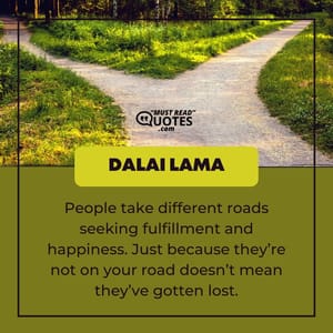 People take different roads seeking fulfillment and happiness. Just because they’re not on your road doesn’t mean they’ve gotten lost.