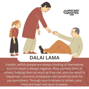 Foolish, selfish people are always thinking of themselves and the result is always negative. Wise persons think of others, helping them as much as they can, and the result is happiness. Love and compassion are beneficial both for you and others. Through your kindness to others, your mind and heart will open to peace.