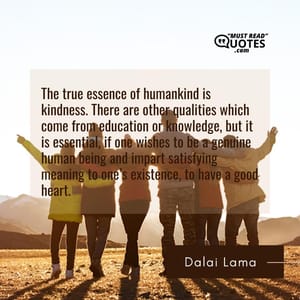 The true essence of humankind is kindness. There are other qualities which come from education or knowledge, but it is essential, if one wishes to be a genuine human being and impart satisfying meaning to one’s existence, to have a good heart.