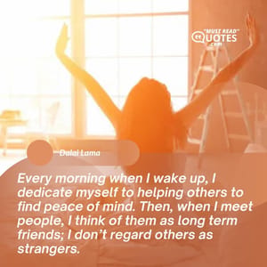 Every morning when I wake up, I dedicate myself to helping others to find peace of mind. Then, when I meet people, I think of them as long term friends; I don’t regard others as strangers.