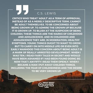 Critics who treat 'adult' as a term of approval, instead of as a merely descriptive term, cannot be adult themselves. To be concerned about being grown up, to admire the grown up because it is grown up, to blush at the suspicion of being childish; these things are the marks of childhood and adolescence. And in childhood and adolescence they are, in moderation, healthy symptoms. Young things ought to want to grow. But to carry on into middle life or even into early manhood this concern about being adult is a mark of really arrested development. When I was ten, I read fairy tales in secret and would have been ashamed if I had been found doing so. Now that I am fifty I read them openly. When I became a man I put away childish things, including the fear of childishness and the desire to be very grown up.