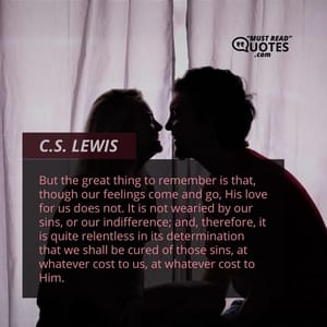 But the great thing to remember is that, though our feelings come and go, His love for us does not. It is not wearied by our sins, or our indifference; and, therefore, it is quite relentless in its determination that we shall be cured of those sins, at whatever cost to us, at whatever cost to Him.