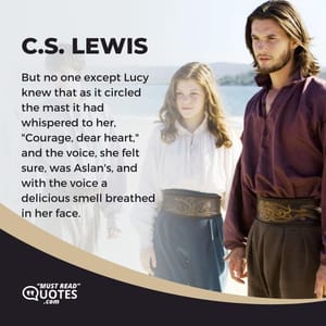 But no one except Lucy knew that as it circled the mast it had whispered to her, "Courage, dear heart," and the voice, she felt sure, was Aslan's, and with the voice a delicious smell breathed in her face.