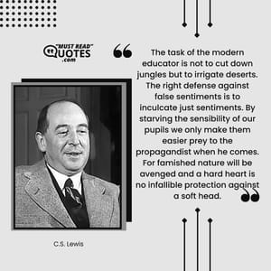The task of the modern educator is not to cut down jungles but to irrigate deserts. The right defense against false sentiments is to inculcate just sentiments. By starving the sensibility of our pupils we only make them easier prey to the propagandist when he comes. For famished nature will be avenged and a hard heart is no infallible protection against a soft head.