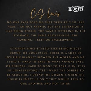 No one ever told me that grief felt so like fear. I am not afraid, but the sensation is like being afraid. The same fluttering in the stomach, the same restlessness, the yawning. I keep on swallowing. At other times it feels like being mildly drunk, or concussed. There is a sort of invisible blanket between the world and me. I find it hard to take in what anyone says. Or perhaps, hard to want to take it in. It is so uninteresting. Yet I want the others to be about me. I dread the moments when the house is empty. If only they would talk to one another and not to me.