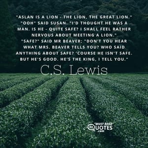 "Aslan is a lion - the Lion, the great Lion." "Ooh" said Susan. "I'd thought he was a man. Is he - quite safe? I shall feel rather nervous about meeting a lion." "Safe?" said Mr Beaver; "Don’t you hear what Mrs. Beaver tells you? Who said anything about safe? 'Course he isn't safe. But he's good. He's the King, I tell you."