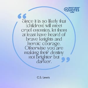 Since it is so likely that [children] will meet cruel enemies, let them at least have heard of brave knights and heroic courage. Otherwise you are making their destiny not brighter but darker.