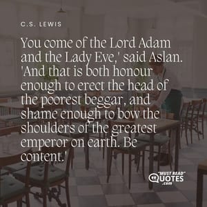 'You come of the Lord Adam and the Lady Eve,' said Aslan. 'And that is both honour enough to erect the head of the poorest beggar, and shame enough to bow the shoulders of the greatest emperor on earth. Be content.'