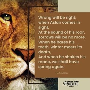 Wrong will be right, when Aslan comes in sight, At the sound of his roar, sorrows will be no more, When he bares his teeth, winter meets its death, And when he shakes his mane, we shall have spring again.
