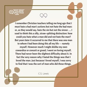I remember Christian teachers telling me long ago that I must hate a bad man's actions but not hate the bad man: or, as they would say, hate the sin but not the sinner. ... I used to think this a silly, straw-splitting distinction: how could you hate what a man did and not hate the man? But years later it occurred to me that there was one man to whom I had been doing this all my life -- namely myself. However much I might dislike my own cowardice or conceit or greed, I went on loving myself. There had never been the slightest difficulty about it. In fact the very reason why I hated the things was that I loved the man. Just because I loved myself, I was sorry to find that I was the sort of man who did those things.