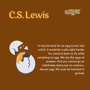 It may be hard for an egg to turn into a bird: it would be a jolly sight harder for a bird to learn to fly while remaining an egg. We are like eggs at present. And you cannot go on indefinitely being just an ordinary, decent egg. We must be hatched or go bad.