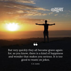 But very quickly they all became grave again: for, as you know, there is a kind of happiness and wonder that makes you serious. It is too good to waste on jokes.