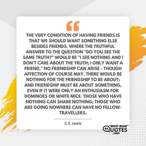 The very condition of having Friends is that we should want something else besides Friends. Where the truthful answer to the question "Do you see the same truth?" would be "I see nothing and I don't care about the truth; I only want a Friend," no Friendship can arise - though Affection of course may. There would be nothing for the Friendship to be about; and Friendship must be about something, even if it were only an enthusiasm for dominoes or white mice. Those who have nothing can share nothing; those who are going nowhere can have no fellow-travellers.