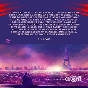 To love at all is to be vulnerable. Love anything and your heart will be wrung and possibly broken. If you want to make sure of keeping it intact you must give it to no one, not even an animal. Wrap it carefully round with hobbies and little luxuries; avoid all entanglements. Lock it up safe in the casket or coffin of your selfishness. But in that casket, safe, dark, motionless, airless, it will change. It will not be broken; it will become unbreakable, impenetrable, irredeemable. To love is to be vulnerable.