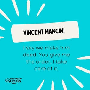 I say we make him dead. You give me the order, I take care of it.