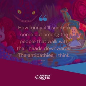 How funny it’ll seem to come out among the people that walk with their heads downwards! The antipathies, I think.