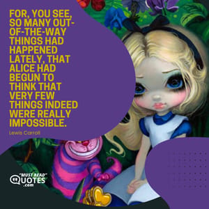 For, you see, so many out-of-the-way things had happened lately, that Alice had begun to think that very few things indeed were really impossible.