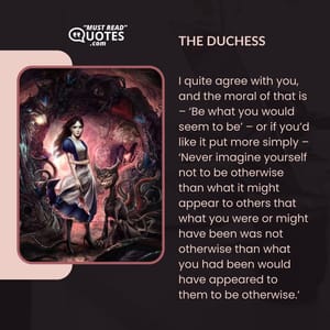 I quite agree with you, and the moral of that is – ‘Be what you would seem to be’ – or if you’d like it put more simply – ‘Never imagine yourself not to be otherwise than what it might appear to others that what you were or might have been was not otherwise than what you had been would have appeared to them to be otherwise.’