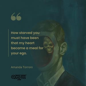 How starved you must have been that my heart became a meal for your ego.
