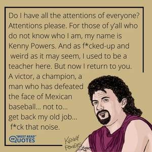 Do I have all the attentions of everyone? Attentions please. For those of y’all who do not know who I am, my name is Kenny Powers. And as f*cked-up and weird as it may seem, I used to be a teacher here. But now I return to you. A victor, a champion, a man who has defeated the face of Mexican baseball… not to… get back my old job… f*ck that noise.