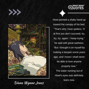 Howl pointed a shaky hand up toward the canopy of his bed. “That’s why I love spiders. ‘If at first you don’t succeed, try, try, try, again.’ I keep trying,” he said with great sadness. “But I brought it on myself by making a bargain some years ago, and I know I shall never be able to love anyone properly now.” The water running out of Howl’s eyes was definitely tears now.