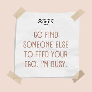 Go find someone else to feed your ego. I’m busy.