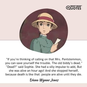 "If you're thinking of calling on that Mrs. Pentstemmon, you can save yourself the trouble. The old biddy's dead." "Dead?" said Sophie. She had a silly impulse to add, But she was alive an hour ago! And she stopped herself, because death is like that: people are alive until they die.