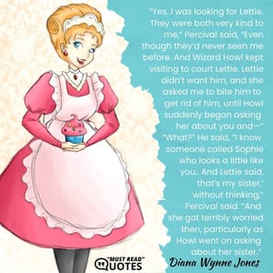 “Yes. I was looking for Lettie. They were both very kind to me,” Percival said, “Even though they’d never seen me before. And Wizard Howl kept visiting to court Lettie. Lettie didn’t want him, and she asked me to bite him to get rid of him, until Howl suddenly began asking her about you and—“ “What?” He said, “I know someone called Sophie who looks a little like you.. And Lettie said, that’s my sister,’ without thinking,” Percival said. “And she got terribly worried then, particularly as Howl went on asking about her sister.”