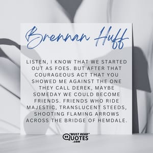 Listen, I know that we started out as foes. But after that courageous act that you showed me against the one they call Derek, maybe someday we could become friends. Friends who ride majestic, translucent steeds, shooting flaming arrows across the bridge of Hemdale.