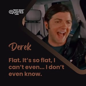 Flat. It’s so flat, I can’t even... I don’t even know.