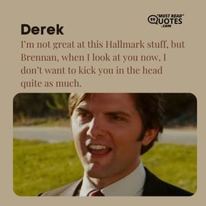 I’m not great at this Hallmark stuff, but Brennan, when I look at you now, I don’t want to kick you in the head quite as much.