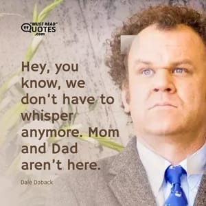 Hey, you know, we don’t have to whisper anymore. Mom and Dad aren’t here.