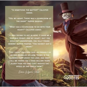 “Is something the matter?” Calcifer asked. “Yes. My heart. There was a scarecrow at the door!” Sophie gasped. “What has a scarecrow to do with your heart?” Calcifer asked. “It was trying to get in here. It gave me a terrible fright. And my heart—but you wouldn’t understand, you silly young demon!” Sophie panted. “You haven’t got a heart.” “Yes I have,” Calcifer said, as proudly as he had revealed his arm. “Down in the glowing part under the logs. And don’t call me young. I’m a good million years older than you are! Can I reduce the speed of the castle now?”