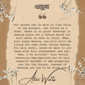 For unless one is able to live fully in the present, the future is a hoax. There is no point whatever in making plans for a future which you will never be able to enjoy. When your plans mature, you will still be living for some other future beyond. You will never, never be able to sit back with full contentment and say, "Now, I've arrived!" Your entire education has deprived you of this capacity because it was preparing you for the future, instead of showing you how to be alive now.