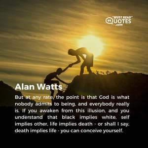 But at any rate, the point is that God is what nobody admits to being, and everybody really is. If you awaken from this illusion, and you understand that black implies white, self implies other, life implies death - or shall I say, death implies life - you can conceive yourself.