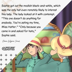 Sophie got out the modish black-and-white, which was the only hat even remotely likely to interest this lady. The lady looked at it with contempt. “This one doesn’t do anything for anybody. You’re wasting my time, Miss Hatter.” “Only because you came in and asked for hats,” Sophie said.