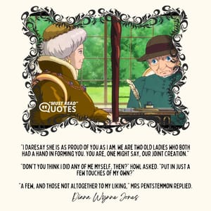 "I daresay she is as proud of you as I am. We are two old ladies who both had a hand in forming you. You are, one might say, our joint creation." "Don't you think I did any of me myself, then?" Howl asked. "Put in just a few touches of my own?" "A few, and those not altogether to my liking," Mrs Pentstemmon replied.