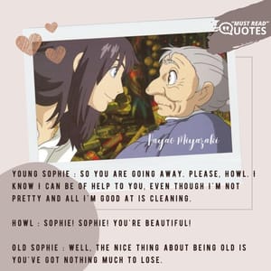 Young Sophie : So you are going away. Please, Howl. I know I can be of help to you, even though I'm not pretty and all I'm good at is cleaning. Howl : Sophie! Sophie! You're beautiful! Old Sophie : Well, the nice thing about being old is you've got nothing much to lose.