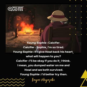 Young Sophie : Calcifer. Calcifer : Sophie, I'm so tired. Young Sophie : If I give Howl back his heart, what will happen to you? Calcifer : I'll be okay if you do it, I think. I mean, you dumped water on me and Howl and we both survived. Young Sophie : I'd better try then.