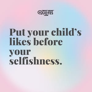 Put your child’s likes before your selfishness.